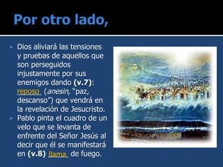  Dios aliviará las tensiones
y pruebas de aquellos que
son perseguidos
injustamente por sus
enemigos dando (v.7):
______ (anesin, “paz,
descanso”) que vendrá en
la revelación de Jesucristo.
 Pablo pinta el cuadro de un
velo que se levanta de
enfrente del Señor Jesús al
decir que él se manifestará
en (v.8) _____ de fuego.
reposo
llama
 
