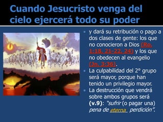 y dará su retribución o pago a
dos clases de gente: los que
no conocieron a Dios (Ro.
1:18, 21-22, 24) y los que
no obedecen al evangelio
(Jn. 3:36).
 La culpabilidad del 2° grupo
será mayor, porque han
tenido un privilegio mayor.
 La destrucción que vendrá
sobre ambos grupos será
(v.9): “sufrir (o pagar una)
pena de ______ perdición”.eterna
 