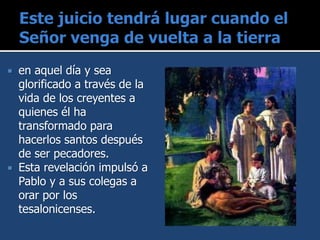  en aquel día y sea
glorificado a través de la
vida de los creyentes a
quienes él ha
transformado para
hacerlos santos después
de ser pecadores.
 Esta revelación impulsó a
Pablo y a sus colegas a
orar por los
tesalonicenses.
 