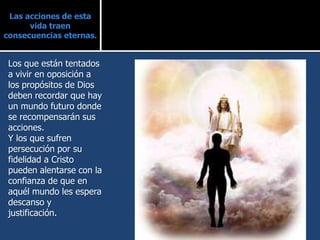 Las acciones de esta
vida traen
consecuencias eternas.
Los que están tentados
a vivir en oposición a
los propósitos de Dios
deben recordar que hay
un mundo futuro donde
se recompensarán sus
acciones.
Y los que sufren
persecución por su
fidelidad a Cristo
pueden alentarse con la
confianza de que en
aquél mundo les espera
descanso y
justificación.
 