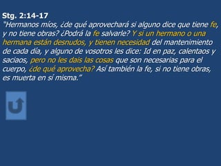 Stg. 2:14-17
“Hermanos míos, ¿de qué aprovechará si alguno dice que tiene fe,
y no tiene obras? ¿Podrá la fe salvarle? Y si un hermano o una
hermana están desnudos, y tienen necesidad del mantenimiento
de cada día, y alguno de vosotros les dice: Id en paz, calentaos y
saciaos, pero no les dais las cosas que son necesarias para el
cuerpo, ¿de qué aprovecha? Así también la fe, si no tiene obras,
es muerta en sí misma.”
 