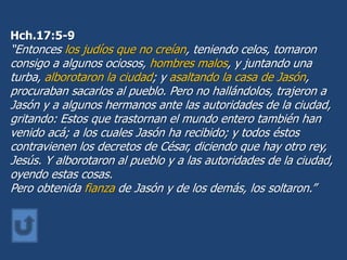Hch.17:5-9
“Entonces los judíos que no creían, teniendo celos, tomaron
consigo a algunos ociosos, hombres malos, y juntando una
turba, alborotaron la ciudad; y asaltando la casa de Jasón,
procuraban sacarlos al pueblo. Pero no hallándolos, trajeron a
Jasón y a algunos hermanos ante las autoridades de la ciudad,
gritando: Estos que trastornan el mundo entero también han
venido acá; a los cuales Jasón ha recibido; y todos éstos
contravienen los decretos de César, diciendo que hay otro rey,
Jesús. Y alborotaron al pueblo y a las autoridades de la ciudad,
oyendo estas cosas.
Pero obtenida fianza de Jasón y de los demás, los soltaron.”
 
