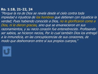 Ro. 1:18, 21-22, 24
“Porque la ira de Dios se revela desde el cielo contra toda
impiedad e injusticia de los hombres que detienen con injusticia la
verdad; Pues habiendo conocido a Dios, no le glorificaron como a
Dios, ni le dieron gracias, sino que se envanecieron en sus
razonamientos, y su necio corazón fue entenebrecido. Profesando
ser sabios, se hicieron necios, Por lo cual también Dios los entregó
a la inmundicia, en las concupiscencias de sus corazones, de
modo que deshonraron entre sí sus propios cuerpos,”
 