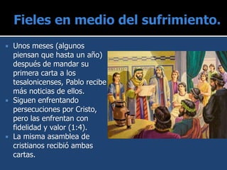  Unos meses (algunos
piensan que hasta un año)
después de mandar su
primera carta a los
tesalonicenses, Pablo recibe
más noticias de ellos.
 Siguen enfrentando
persecuciones por Cristo,
pero las enfrentan con
fidelidad y valor (1:4).
 La misma asamblea de
cristianos recibió ambas
cartas.
 
