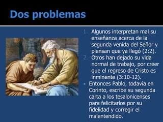 1. Algunos interpretan mal su
enseñanza acerca de la
segunda venida del Señor y
piensan que ya llegó (2:2).
2. Otros han dejado su vida
normal de trabajo, por creer
que el regreso de Cristo es
inminente (3:10-12).
 Entonces Pablo, todavía en
Corinto, escribe su segunda
carta a los tesalonicenses
para felicitarlos por su
fidelidad y corregir el
malentendido.
 