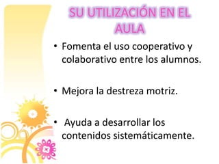 SU UTILIZACIÓN EN EL
AULA
• Fomenta el uso cooperativo y
colaborativo entre los alumnos.
• Mejora la destreza motriz.
• Ayuda a desarrollar los
contenidos sistemáticamente.
 