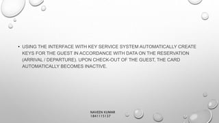 • USING THE INTERFACE WITH KEY SERVICE SYSTEM AUTOMATICALLY CREATE
KEYS FOR THE GUEST IN ACCORDANCE WITH DATA ON THE RESERVATION
(ARRIVAL / DEPARTURE). UPON CHECK-OUT OF THE GUEST, THE CARD
AUTOMATICALLY BECOMES INACTIVE.
NAVEEN KUMAR
1841115137
 