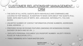 CUSTOMER RELATIONSHIP MANAGEMENT -
CRM
• THE DATA OF ALL HOTEL GUESTS (BOTH INDIVIDUALS AND COMPANIES) ARE
LOCATED IN THAT MODULE. IN ADDITION TO BASIC DATA ABOUT THE GUESTS (FULL
NAME, DATE AND PLACE OF BIRTH, SEX, LANGUAGE, NATIONALITY), YOU CAN
ENTER:
• UNLIMITED NUMBER OF CONTACT INFORMATION (PHONE NUMBERS, ADDRESSES,
E-MAIL ADDRESS ...)
• PREFERED ROOM OR ROOMS FEATURES (SMOKING OR NOSMOKING ROOMS,
SHOWER OR BATH AND SO ON ...)
• DATA WITH PERSONAL DOCUMENT (EG PASSPORT NUMBER, VALIDITY PERIOD,
PLACE OF PUBLICATION, ETC.).
• FAMILY MEMBERS WITH THEIR MASTER DATA
NAVEEN KUMAR
1841115137
 