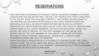 RESERVATIONS
• THE CREATION OF BOOKING IS POSSIBLE FOR AN UNLIMITED NUMBER OF ROOMS,
GUESTS AND FOR UNLIMITED TIME, UNLESS THAT PERIOD HAVE FREE CAPACITIES.
IF YOU DO NOT HAVE THE AVAILABLE CAPACITY, THE ROOMS CAN BE ADDED TO
THE WAITING LIST. BOOKING ENTRY MODULE INCLUDES RESERVATIONS FOR
INDIVIDUALS AS WELL AS GROUP RESERVATIONS AND BLOCK (ALLOTMENT)
RESERVATION. GROUP RESERVATIONS CAN BE FIXED THE DATES OF ARRIVALS AND
DEPARTURES OF ALL GROUP MEMBERS, OR WITH FLEXIBLE DATES, WHEN YOU
ENTER THE DATE OF ARRIVAL OF THE FIRST MEMBER OF THE GROUP AND
DEPARTURE OF THE LAST MEMBER OF THE GROUP. THERE ARE DIFFERENT
OPTIONS TO POST CHARGES (INDIVIDUAL, GROUP, ETC.).. CHECK IN AND
ASSIGNING ROOMS ARE FULLY AUTOMATED.
WHEN ENTERING A RESERVATION IT IS POSSIBLE TO DEFINE ROOM TYPE, PRICE,
CHECK-IN TIME, THE INITIAL AND FINAL MEALS, METHOD OF PAYMENT, AS WELL AS
THE BILLING INSTRUCTION TO THE COMPANY. CONFIRMATION LETTER OF BOOKING
IS PRINTED ON THE GUEST'S LANGUAGE.
NAVEEN KUMAR
1841115137
 