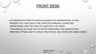 FRONT DESK
• AUTOMATED SYSTEM TO CHECK IN GUESTS BY RESERVATION. AT ANY
MOMENT YOU CAN CHECK THE EXPECTED ARRIVALS, EXPECTED
DEPARTURES, AND THE VIEW OF GUESTS IN THE HOTEL.
THIS MODULE ALLOWS YOU TO ENTER MESSAGES FOR GUESTS WITH
PRINTING OPTION, AND TO TRACK THE STATUS: DELIVERED OR UNDELIVERED
NAVEEN KUMAR
1841115137
 