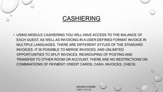 CASHIERING
• USING MODULE CASHIERING YOU WILL HAVE ACCESS TO THE BALANCE OF
EACH GUEST, AS WELL AS INVOICING IN A USER-DEFINED FORMAT INVOICE IN
MULTIPLE LANGUAGES. THERE ARE DIFFERENT STYLES OF THE STANDARD
INVOICES. IT IS POSSIBLE TO MERGE INVOICES, AND UNLIMITED
OPPORTUNITIES TO SPLIT INVOICES, REGROUPING OF POSTING AND
TRANSFER TO OTHER ROOM OR ACCOUNT. THERE ARE NO RESTRICTIONS ON
COMBINATIONS OF PAYMENT: CREDIT CARDS, CASH, INVOICES, CHECK.
NAVEEN KUMAR
1841115137
 
