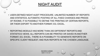 NIGHT AUDIT
• USER-DEFINED NIGHT AUDIT PROCEDURE. UNLIMITED NUMBER OF REPORTS
AND STATISTICS. AUTOMATIC POSTING OF ALL FIXED CHARGES AND PRICES
OF ROOMS. IT IS POSSIBLE TO DEFINE THE PRINTING OF CERTAIN REPORTS,
OR THEIR EXPORT TO ANOTHER FORMAT, EG. EXCEL.
• REPORTING MODULE HAS MORE THAN 250 DIFFERENT REPORTS AND
STATISTICS VIEWS. ALL REPORTS CAN BE PRINTED OR SAVED IN ANOTHER
FORMAT, EG. EXCEL. THERE IS A POSSIBILITY TO GENERATE REPORTS ON
SPECIFIC CLIENT REQUEST, AND RUN REPORTS IN THE CHOSEN LANGUAGE.
NAVEEN KUMAR
1841115137
 