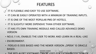 FEATURES
• IT IS FLEXIBLE AND EASY TO USE SOFTWARE.
• IT CAN BE EASILY OPERATED WITH A MINIMUM OF TRAINING INPUTS.
• IT IS ONE OF THE MOST POPULAR PMS OF HOTELS.
• IT IS SLIGHTLY MORE EXPENSIVE THAN OTHER SOFTWARE.
• IT HAS ITS OWN TRAINING MODULE AND CALLED ADVANCE DEMO
VERSION
• NO.6.11(4), ENABLES THE USER TO WORK AND LEARN IN A REAL-LIKE
• ENVIRONMENT.
• FIDELIO IS DOS BASED AND THE NEWER VERSION „OPERA‟ IS ORACLE
BASED.
NAVEEN KUMAR
1841115137
 