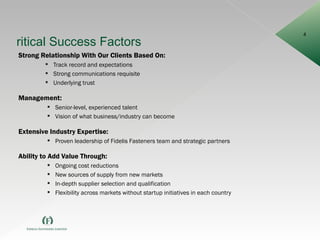 Critical Success Factors Strong Relationship With Our Clients Based On: Track record and expectations Strong communications requisite Underlying trust Management: Senior-level, experienced talent Vision of what business/industry can become Extensive Industry Expertise: Proven leadership of Fidelis Fasteners team and strategic partners Ability to Add Value Through: Ongoing cost reductions New sources of supply from new markets In-depth supplier selection and qualification Flexibility across markets without startup initiatives in each country 