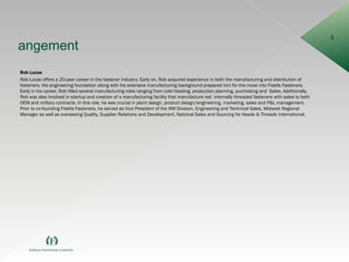 Mangement Rob Lucas Rob Lucas offers a 20-year career in the fastener industry. Early on, Rob acquired experience in both the manufacturing and distribution of fasteners. His engineering foundation along with his extensive manufacturing background prepared him for the move into Fidelis Fasteners. Early in his career, Rob filled several manufacturing roles ranging from cold heading, production planning, purchasing and  Sales. Additionally, Rob was also involved in startup and creation of a manufacturing facility that manufacture red  internally threaded fasteners with sales to both OEM and military contracts. In this role, he was crucial in plant design, product design/engineering, marketing, sales and P&L management. Prior to co-founding Fidelis Fasteners, he served as Vice President of the Mill Division, Engineering and Technical Sales, Midwest Regional Manager as well as overseeing Quality, Supplier Relations and Development, National Sales and Sourcing for Heads & Threads International. 
