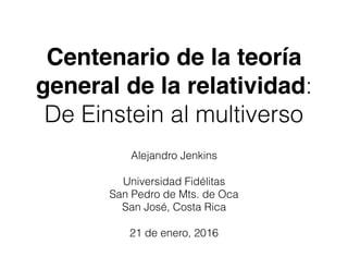 Centenario de la teoría
general de la relatividad:
De Einstein al multiverso
Alejandro Jenkins
Universidad Fidélitas
San Pedro de Mts. de Oca
San José, Costa Rica
21 de enero, 2016
 