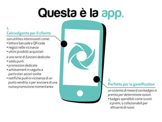 Questa è la app.
Coinvolgente per il cliente
1.
2.
Perfetta per la gamification
con utilities interessanti come:
• lettore barcode e QR code
• negozi nelle vicinanze
• ultimi prodotti acquistati
e una serie di funzioni dedicate:
• saldo punti
• promozioni dedicate
• achievement in seguito a
particolari azioni svolte
• notifiche push in vicinanza di un
punto vendita, o per avvisare di una
nuova promozione momentanea
un sistema di reward con badges in
premio per determinate azioni:
• badges spendibili come sconti
o premi, o collezionabili per
attivarne di nuovi
 
