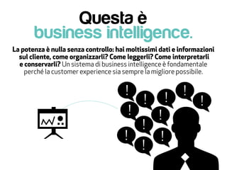 Questa è
business intelligence.
La potenza è nulla senza controllo: hai moltissimi dati e informazioni
sul cliente, come organizzarli? Come leggerli? Come interpretarli
e conservarli? Un sistema di business intelligence è fondamentale
perché la customer experience sia sempre la migliore possibile.
 