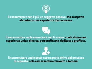 Il consumatore non è più un soggetto passivo, ma si aspetta
al contrario una esperienza iperconnessa.
Il consumatore vuole conversare con la marca: vuole vivere una
esperienza unica, diversa, personalizzata, dedicata e profilata.
Il consumatore vuole poter essere parte attiva del processo
di acquisto: solo così si sentirà coinvolto e tornerà.
 