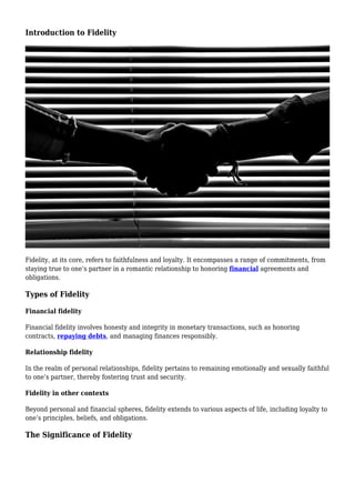 Introduction to Fidelity
Fidelity, at its core, refers to faithfulness and loyalty. It encompasses a range of commitments, from
staying true to one’s partner in a romantic relationship to honoring financial agreements and
obligations.
Types of Fidelity
Financial fidelity
Financial fidelity involves honesty and integrity in monetary transactions, such as honoring
contracts, repaying debts, and managing finances responsibly.
Relationship fidelity
In the realm of personal relationships, fidelity pertains to remaining emotionally and sexually faithful
to one’s partner, thereby fostering trust and security.
Fidelity in other contexts
Beyond personal and financial spheres, fidelity extends to various aspects of life, including loyalty to
one’s principles, beliefs, and obligations.
The Significance of Fidelity
 