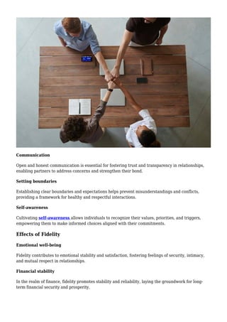 Communication
Open and honest communication is essential for fostering trust and transparency in relationships,
enabling partners to address concerns and strengthen their bond.
Setting boundaries
Establishing clear boundaries and expectations helps prevent misunderstandings and conflicts,
providing a framework for healthy and respectful interactions.
Self-awareness
Cultivating self-awareness allows individuals to recognize their values, priorities, and triggers,
empowering them to make informed choices aligned with their commitments.
Effects of Fidelity
Emotional well-being
Fidelity contributes to emotional stability and satisfaction, fostering feelings of security, intimacy,
and mutual respect in relationships.
Financial stability
In the realm of finance, fidelity promotes stability and reliability, laying the groundwork for long-
term financial security and prosperity.
 