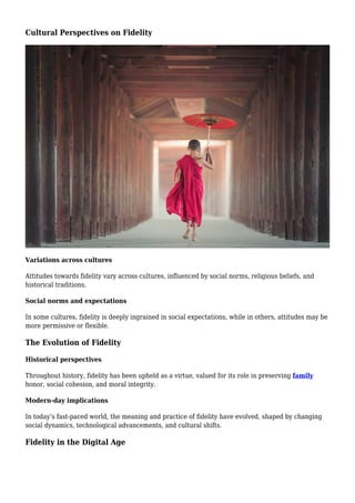 Cultural Perspectives on Fidelity
Variations across cultures
Attitudes towards fidelity vary across cultures, influenced by social norms, religious beliefs, and
historical traditions.
Social norms and expectations
In some cultures, fidelity is deeply ingrained in social expectations, while in others, attitudes may be
more permissive or flexible.
The Evolution of Fidelity
Historical perspectives
Throughout history, fidelity has been upheld as a virtue, valued for its role in preserving family
honor, social cohesion, and moral integrity.
Modern-day implications
In today’s fast-paced world, the meaning and practice of fidelity have evolved, shaped by changing
social dynamics, technological advancements, and cultural shifts.
Fidelity in the Digital Age
 