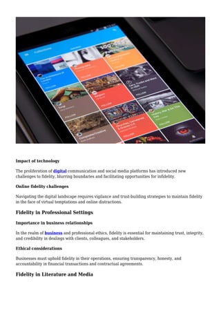Impact of technology
The proliferation of digital communication and social media platforms has introduced new
challenges to fidelity, blurring boundaries and facilitating opportunities for infidelity.
Online fidelity challenges
Navigating the digital landscape requires vigilance and trust-building strategies to maintain fidelity
in the face of virtual temptations and online distractions.
Fidelity in Professional Settings
Importance in business relationships
In the realm of business and professional ethics, fidelity is essential for maintaining trust, integrity,
and credibility in dealings with clients, colleagues, and stakeholders.
Ethical considerations
Businesses must uphold fidelity in their operations, ensuring transparency, honesty, and
accountability in financial transactions and contractual agreements.
Fidelity in Literature and Media
 