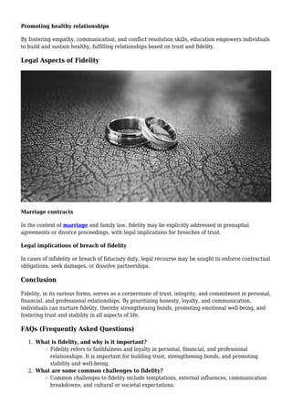Promoting healthy relationships
By fostering empathy, communication, and conflict resolution skills, education empowers individuals
to build and sustain healthy, fulfilling relationships based on trust and fidelity.
Legal Aspects of Fidelity
Marriage contracts
In the context of marriage and family law, fidelity may be explicitly addressed in prenuptial
agreements or divorce proceedings, with legal implications for breaches of trust.
Legal implications of breach of fidelity
In cases of infidelity or breach of fiduciary duty, legal recourse may be sought to enforce contractual
obligations, seek damages, or dissolve partnerships.
Conclusion
Fidelity, in its various forms, serves as a cornerstone of trust, integrity, and commitment in personal,
financial, and professional relationships. By prioritizing honesty, loyalty, and communication,
individuals can nurture fidelity, thereby strengthening bonds, promoting emotional well-being, and
fostering trust and stability in all aspects of life.
FAQs (Frequently Asked Questions)
What is fidelity, and why is it important?
1.
Fidelity refers to faithfulness and loyalty in personal, financial, and professional
relationships. It is important for building trust, strengthening bonds, and promoting
stability and well-being.
What are some common challenges to fidelity?
2.
Common challenges to fidelity include temptations, external influences, communication
breakdowns, and cultural or societal expectations.
 