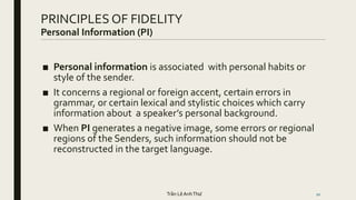 PRINCIPLES OF FIDELITY
Personal Information (PI)
20
■ Personal information is associated with personal habits or
style of the sender.
■ It concerns a regional or foreign accent, certain errors in
grammar, or certain lexical and stylistic choices which carry
information about a speaker’s personal background.
■ When PI generates a negative image, some errors or regional
regions of the Senders, such information should not be
reconstructed in the target language.
Trần Lê AnhThư
 