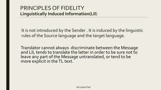 It is not introduced by the Sender . It is induced by the linguistic
rules of the Source language and the target language.
Translator cannot always discriminate between the Message
and LII, tends to translate the latter in order to be sure not to
leave any part of the Message untranslated, or tend to be
more explicit in theTL text.
PRINCIPLES OF FIDELITY
Linguistically Induced Information(LII)
Võ LêAnhThư
 