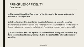 PRINCIPLES OF FIDELITY
Conclusion
1.The order of ideas identified as part of the Message in the source text must be
followed in the target text.
2. In translation, within a sentence, structural changes are generally accepted .
Ex: For effective communication, long sentences maybe segmented into shorter ones. In
interpretation, more extensive stylistic and informational changes may be acceptable.
3. If theTranslator feels that a particular choice of words or linguistic structures may
have been made deliberately for impact, this choice should be followed whenever
possible.
Võ LêAnhThư
 