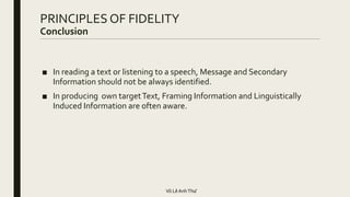 PRINCIPLES OF FIDELITY
Conclusion
■ In reading a text or listening to a speech, Message and Secondary
Information should not be always identified.
■ In producing own targetText, Framing Information and Linguistically
Induced Information are often aware.
Võ LêAnhThư
 