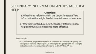 SECONDARY INFORMATION: AN OBSTACLE & A
HELP
For example:
In a conference, a speaker may refer to someone as “Monsieur X” giving the
interpreter working into English LII relating to the gender of X but failing to
indicate whether he should be referred to as ‘Dr. X” “Pro. X”, etc
Question:
1.Whether to reformulate in the target languageText
information that might be detrimental to communication.
2.Whether to introduce new Secondary Information to
help communication become more effective
TháiThị LệThu
 