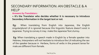 SECONDARY INFORMATION: AN OBSTACLE & A
HELP
Eg: When translating from English into Japanese, the English
singular/plural LII is ignored because this linguistic feature doesn’t exist in
Japanese.Trying to convey it may make the JapaneseText clumsy.
Eg: When translating a speech made in English by a female speaker into
Hebrew, Interpreters will not hesitate to introduce the LII indicating the sex
of the speaker because in Herbew, forms of verbs in the present tense for
male are different from female.
Answers byTranslators :
+ It’s the Translator who decides whether it is necessary to introduce
Secondary Information in the target text or not.
TháiThị LệThu
 