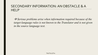 SECONDARY INFORMATION: AN OBSTACLE & A
HELP
 Serious problems arise when information required because of the
target-language rules is not known to the Translator and is not given
in the source language text.
TháiThị LệThu
 