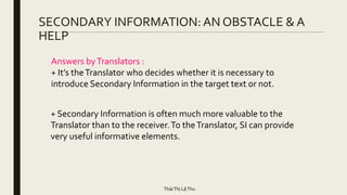 SECONDARY INFORMATION: AN OBSTACLE & A
HELP
+ Secondary Information is often much more valuable to the
Translator than to the receiver.To theTranslator, SI can provide
very useful informative elements.
Answers byTranslators :
+ It’s theTranslator who decides whether it is necessary to
introduce Secondary Information in the target text or not.
TháiThị LệThu
 