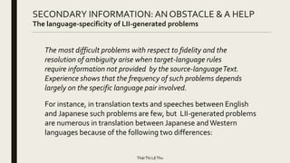 SECONDARY INFORMATION: AN OBSTACLE & A HELP
The language-specificity of LII-generated problems
The most difficult problems with respect to fidelity and the
resolution of ambiguity arise when target-language rules
require information not provided by the source-languageText.
Experience shows that the frequency of such problems depends
largely on the specific language pair involved.
For instance, in translation texts and speeches between English
and Japanese such problems are few, but LII-generated problems
are numerous in translation between Japanese and Western
languages because of the following two differences:
TháiThị LệThu
 