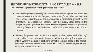 SECONDARY INFORMATION: AN OBSTACLE & A HELP
The language-specificity of LII-generated problems
 Western languages generally discriminate between singular and plural and
between various points in the past, present and future, whereas Japanese
does not necessarily do so. This does not cause difficulties generally when
Translating into Japanese, because such LII simply disappears in the
target-language product; but when translating from Japanese, problems
resulting from the lack of background information are sometimes difficult
to solve.
 Western languages tend to indicate explicitly the subject and object of
verbs, which is not the case in Japanese. When translating from Japanese
into a Western language, problems sometimes arise because the target
language requires information about the subject and/or object of the
verb, and none is available.
TháiThị LệThu
 