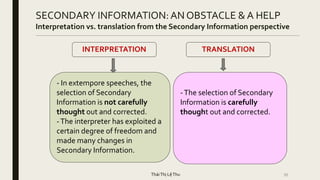 35
SECONDARY INFORMATION: AN OBSTACLE & A HELP
Interpretation vs. translation from the Secondary Information perspective
- In extempore speeches, the
selection of Secondary
Information is not carefully
thought out and corrected.
-The interpreter has exploited a
certain degree of freedom and
made many changes in
Secondary Information.
-The selection of Secondary
Information is carefully
thought out and corrected.
INTERPRETATION TRANSLATION
TháiThị LệThu
 