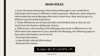 36
MAIN IDEAS
1. Given the same elementary informational Message in non-verbal form,
individuals tend to give it different verbal expression. Moreover, when asked to
reformulate the same Message after even a short time, they tend to give it a
different second verbal expression.
2.These differences are at least partially uncontrolled, that is, they do not
result from the Sender’s deliberate choices.
3. Differences in the wording of the Message also result in differences in the
information the statements carry. Besides the Message, the following types of
Secondary Information can be found:
- Framing Information;
- Linguistically Induced Information;
- Personal Information.
TL text = M + FI + LII ofTL + PI
TháiThị LệThu
 