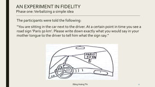 The participants were told the following:
“You are sitting in the car next to the driver. At a certain point in time you see a
road sign ‘Paris 50 km’. Please write down exactly what you would say in your
mother tongue to the driver to tell him what the sign say.”
6
AN EXPERIMENT IN FIDELITY
Phase one:Verbalizing a simple idea
Đặng HoàngThi
 