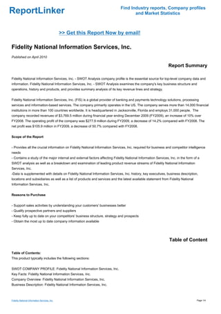Find Industry reports, Company profiles
ReportLinker                                                                        and Market Statistics



                                               >> Get this Report Now by email!

Fidelity National Information Services, Inc.
Published on April 2010

                                                                                                               Report Summary

Fidelity National Information Services, Inc. - SWOT Analysis company profile is the essential source for top-level company data and
information. Fidelity National Information Services, Inc. - SWOT Analysis examines the company's key business structure and
operations, history and products, and provides summary analysis of its key revenue lines and strategy.


Fidelity National Information Services, Inc. (FIS) is a global provider of banking and payments technology solutions, processing
services and information-based services. The company primarily operates in the US. The company serves more than 14,000 financial
institutions in more than 100 countries worldwide. It is headquartered in Jacksonville, Florida and employs 31,000 people. The
company recorded revenues of $3,769.5 million during financial year ending December 2009 (FY2009), an increase of 10% over
FY2008. The operating profit of the company was $277.9 million during FY2009, a decrease of 14.2% compared with FY2008. The
net profit was $105.9 million in FY2009, a decrease of 50.7% compared with FY2008.


Scope of the Report


- Provides all the crucial information on Fidelity National Information Services, Inc. required for business and competitor intelligence
needs
- Contains a study of the major internal and external factors affecting Fidelity National Information Services, Inc. in the form of a
SWOT analysis as well as a breakdown and examination of leading product revenue streams of Fidelity National Information
Services, Inc.
-Data is supplemented with details on Fidelity National Information Services, Inc. history, key executives, business description,
locations and subsidiaries as well as a list of products and services and the latest available statement from Fidelity National
Information Services, Inc.


Reasons to Purchase


- Support sales activities by understanding your customers' businesses better
- Qualify prospective partners and suppliers
- Keep fully up to date on your competitors' business structure, strategy and prospects
- Obtain the most up to date company information available




                                                                                                               Table of Content

Table of Contents:
This product typically includes the following sections:


SWOT COMPANY PROFILE: Fidelity National Information Services, Inc.
Key Facts: Fidelity National Information Services, Inc.
Company Overview: Fidelity National Information Services, Inc.
Business Description: Fidelity National Information Services, Inc.



Fidelity National Information Services, Inc.                                                                                       Page 1/4
 