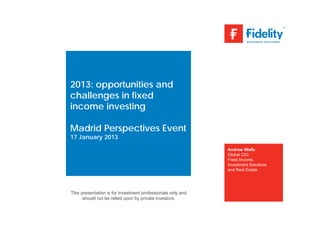 2013: opportunities and
challenges in fixed
income investing

Madrid Perspectives Event
17 January 2013
                                                             Andrew Wells
                                                             Global CIO
                                                             Fixed Income,
                                                             Investment Solutions
                                                             and Real Estate




This presentation is for investment professionals only and
      should not be relied upon by private investors.
 