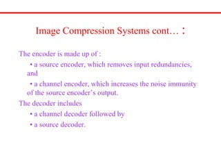 Image Compression Systems cont… :
The encoder is made up of :
• a source encoder, which removes input redundancies,
and
• a channel encoder, which increases the noise immunity
of the source encoder’s output.
The decoder includes
• a channel decoder followed by
• a source decoder.
 