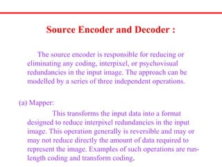Source Encoder and Decoder :
The source encoder is responsible for reducing or
eliminating any coding, interpixel, or psychovisual
redundancies in the input image. The approach can be
modelled by a series of three independent operations.
(a) Mapper:
This transforms the input data into a format
designed to reduce interpixel redundancies in the input
image. This operation generally is reversible and may or
may not reduce directly the amount of data required to
represent the image. Examples of such operations are run-
length coding and transform coding.
 
