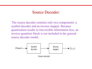 Source Decoder:
The source decoder contains only two components: a
symbol decoder and an inverse mapper. Because
quantization results in irreversible information loss, an
inverse quantizer block is not included in the general
source decoder model.
 