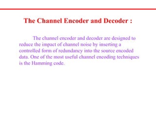 The Channel Encoder and Decoder :
The channel encoder and decoder are designed to
reduce the impact of channel noise by inserting a
controlled form of redundancy into the source encoded
data. One of the most useful channel encoding techniques
is the Hamming code.
 