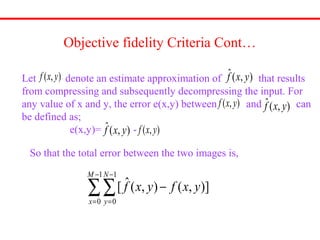 Objective fidelity Criteria Cont…
),( yxf
),(ˆ yxf
Let denote an estimate approximation of that results
from compressing and subsequently decompressing the input. For
any value of x and y, the error e(x,y) between and can
be defined as;
e(x,y)= -
),(ˆ yxf),( yxf
),( yxf
),(ˆ yxf
So that the total error between the two images is,
]),(),(ˆ[
1
0
1
0
∑∑
−
=
−
=
−
M
x
N
y
yxfyxf
 