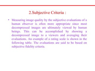 2.Subjective Criteria :
• Measuring image quality by the subjective evaluations of a
human observer is often more appropriate since most
decompressed images are ultimately viewed by human
beings. This can be accomplished by showing a
decompressed image to a viewers and averaging their
evaluations. An example of a rating scale is shown in the
following table. The evaluations are said to be based on
subjective fidelity criteria.
 