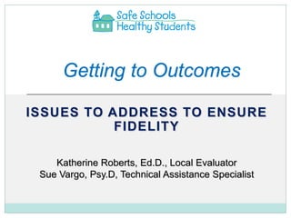 Getting to Outcomes

ISSUES TO ADDRESS TO ENSURE
           FIDELITY

    Katherine Roberts, Ed.D., Local Evaluator
 Sue Vargo, Psy.D, Technical Assistance Specialist
 